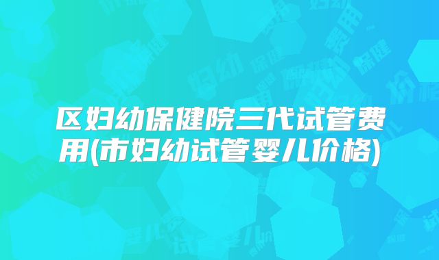 区妇幼保健院三代试管费用(市妇幼试管婴儿价格)