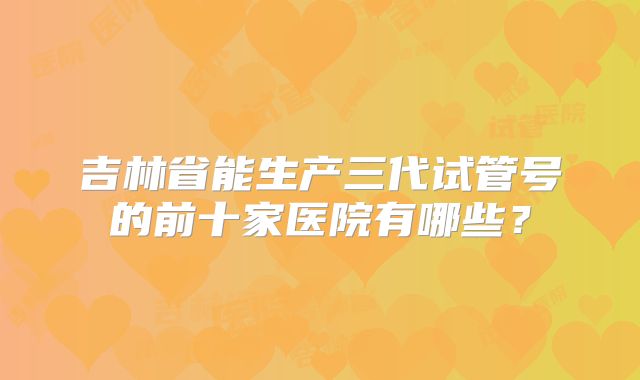 吉林省能生产三代试管号的前十家医院有哪些？