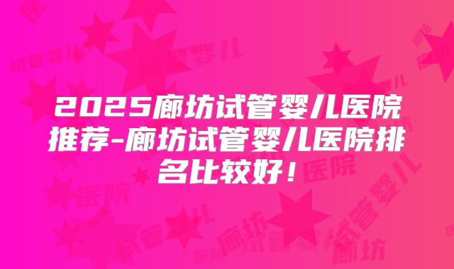 2025廊坊试管婴儿医院推荐-廊坊试管婴儿医院排名比较好!