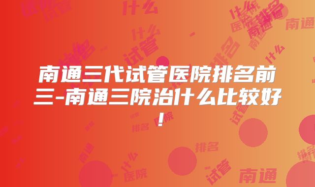 南通三代试管医院排名前三-南通三院治什么比较好!