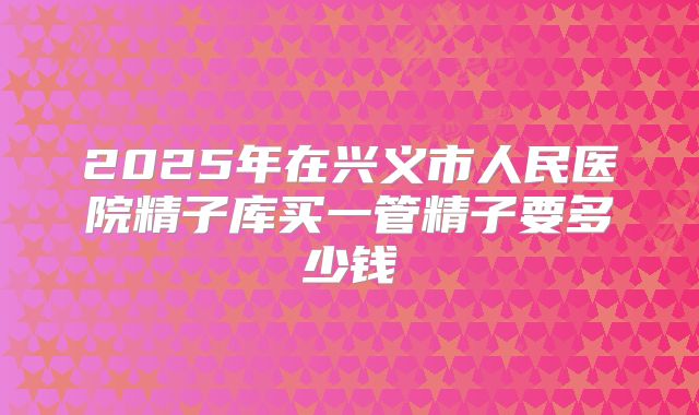 2025年在兴义市人民医院精子库买一管精子要多少钱