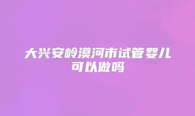 大兴安岭漠河市试管婴儿可以做吗