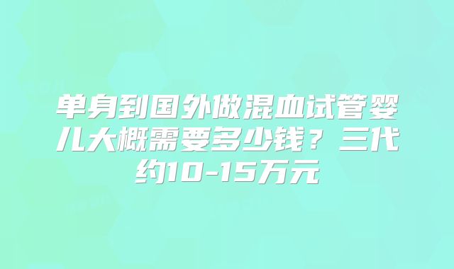 单身到国外做混血试管婴儿大概需要多少钱？三代约10-15万元
