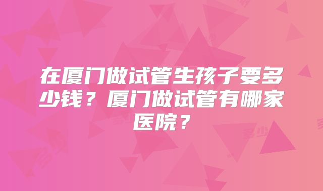 在厦门做试管生孩子要多少钱？厦门做试管有哪家医院？