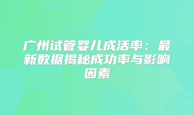广州试管婴儿成活率:最新数据揭秘成功率与影响因素