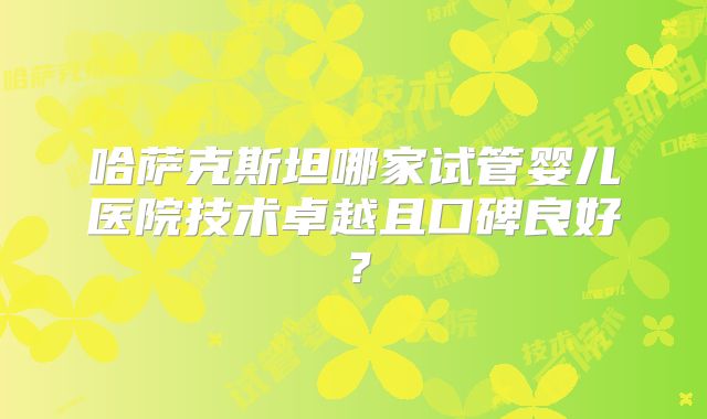 哈萨克斯坦哪家试管婴儿医院技术卓越且口碑良好？