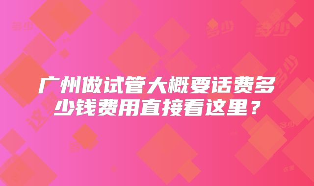 广州做试管大概要话费多少钱费用直接看这里？