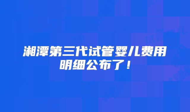 湘潭第三代试管婴儿费用明细公布了!