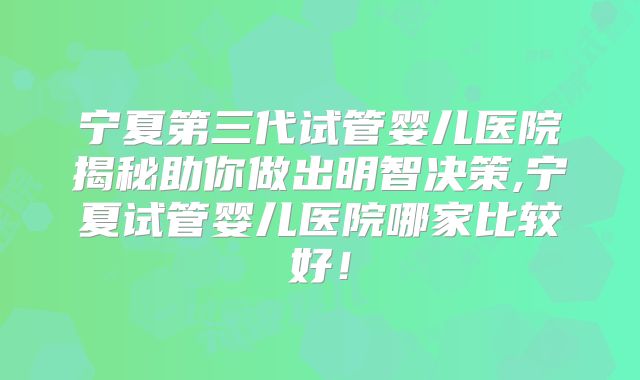 宁夏第三代试管婴儿医院揭秘助你做出明智决策,宁夏试管婴儿医院哪家比较好！
