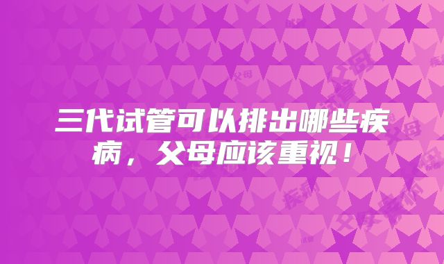 三代试管可以排出哪些疾病,父母应该重视!