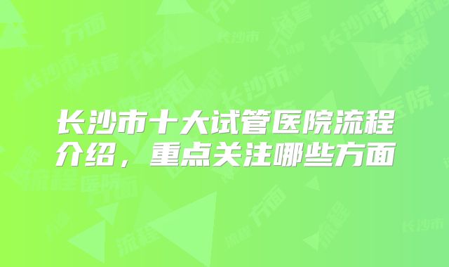 长沙市十大试管医院流程介绍，重点关注哪些方面