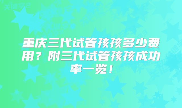 重庆三代试管孩孩多少费用？附三代试管孩孩成功率一览！