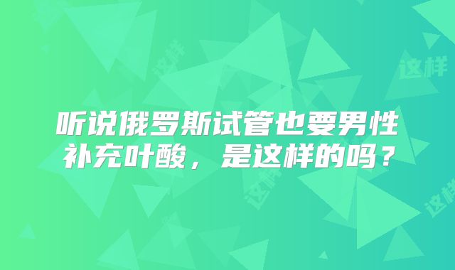 听说俄罗斯试管也要男性补充叶酸，是这样的吗？