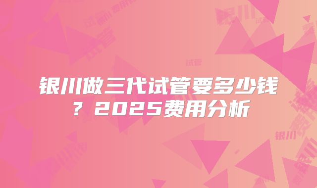 银川做三代试管要多少钱？2025费用分析