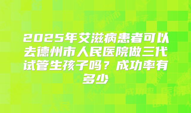 2025年艾滋病患者可以去德州市人民医院做三代试管生孩子吗？成功率有多少