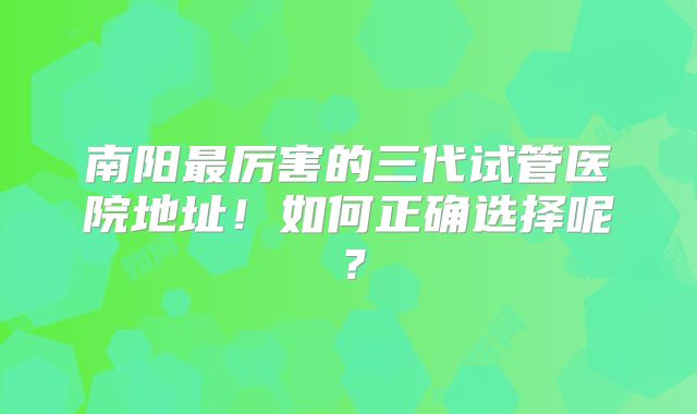 南阳最厉害的三代试管医院地址！如何正确选择呢？