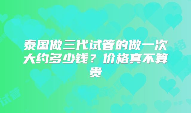 泰国做三代试管的做一次大约多少钱?价格真不算贵