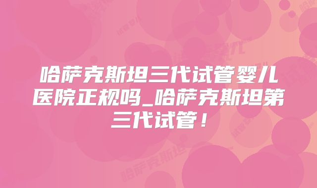 哈萨克斯坦三代试管婴儿医院正规吗_哈萨克斯坦第三代试管!