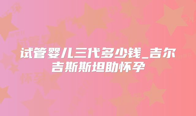 试管婴儿三代多少钱_吉尔吉斯斯坦助怀孕