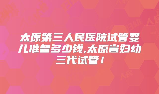 太原第三人民医院试管婴儿准备多少钱,太原省妇幼三代试管！