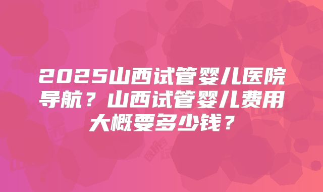 2025山西试管婴儿医院导航？山西试管婴儿费用大概要多少钱？