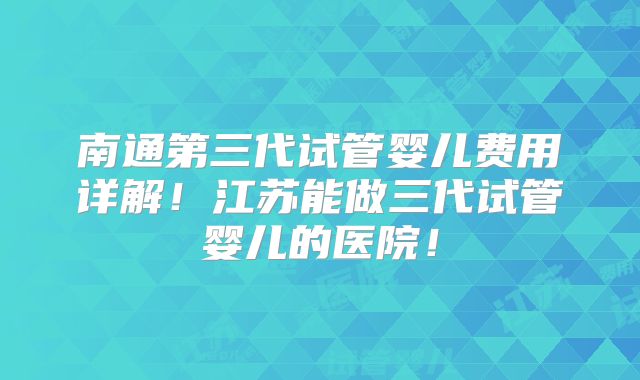 南通第三代试管婴儿费用详解！江苏能做三代试管婴儿的医院！