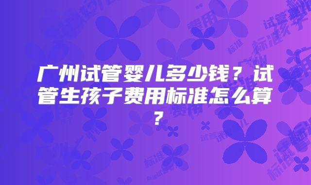 广州试管婴儿多少钱?试管生孩子费用标准怎么算?