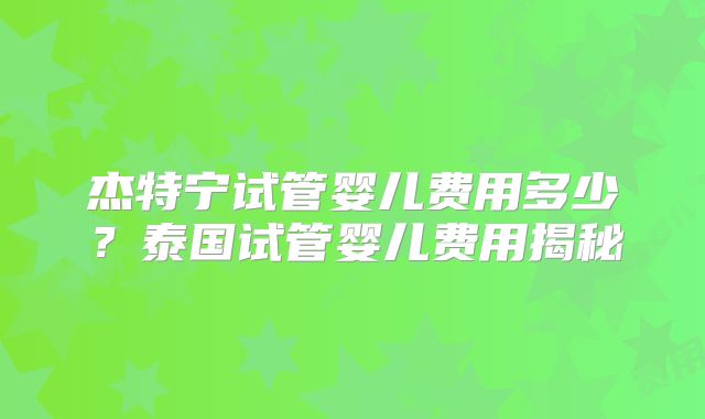 杰特宁试管婴儿费用多少?泰国试管婴儿费用揭秘