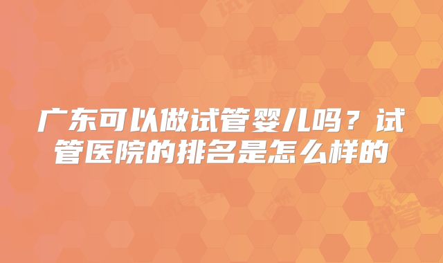 广东可以做试管婴儿吗?试管医院的排名是怎么样的
