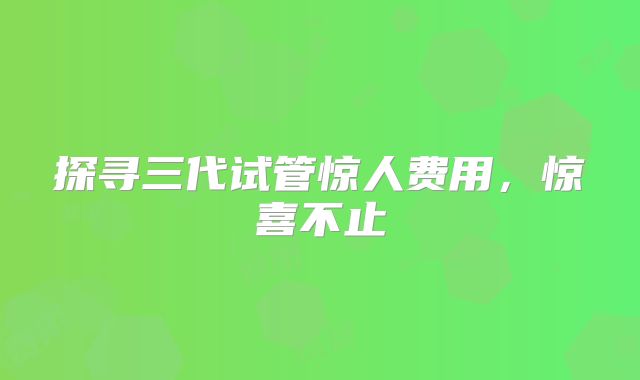 探寻三代试管惊人费用，惊喜不止