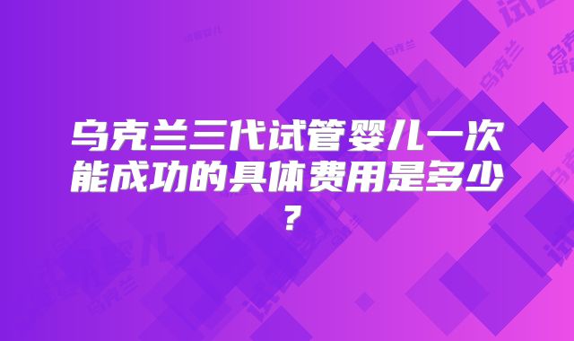 乌克兰三代试管婴儿一次能成功的具体费用是多少？