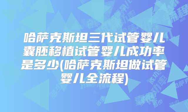 哈萨克斯坦三代试管婴儿囊胚移植试管婴儿成功率是多少(哈萨克斯坦做试管婴儿全流程)