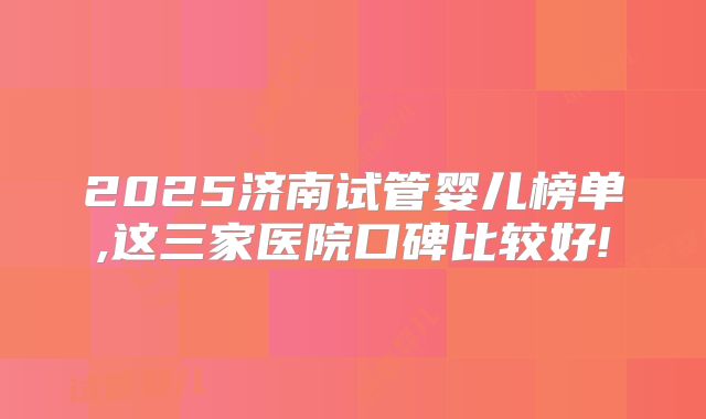 2025济南试管婴儿榜单,这三家医院口碑比较好!