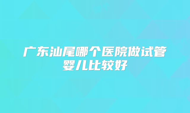 广东汕尾哪个医院做试管婴儿比较好