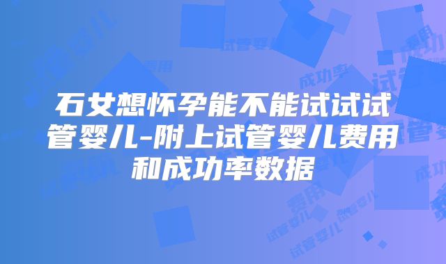 石女想怀孕能不能试试试管婴儿-附上试管婴儿费用和成功率数据
