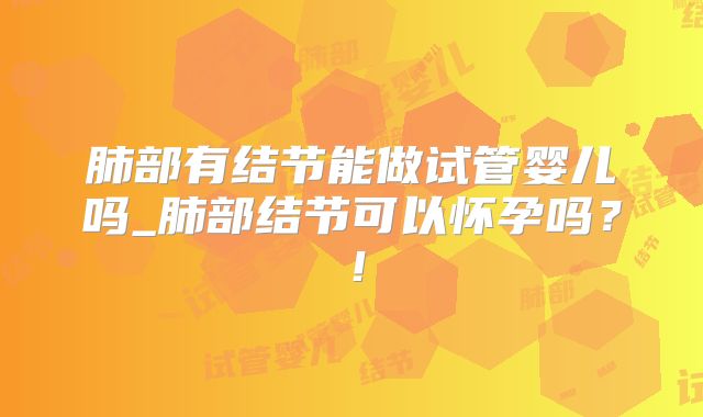 肺部有结节能做试管婴儿吗_肺部结节可以怀孕吗？！