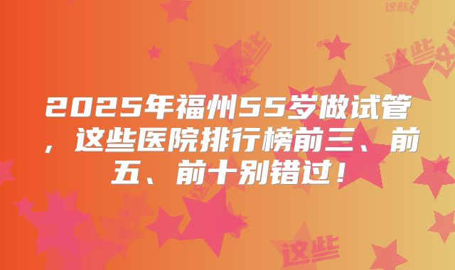2025年福州55岁做试管，这些医院排行榜前三、前五、前十别错过！