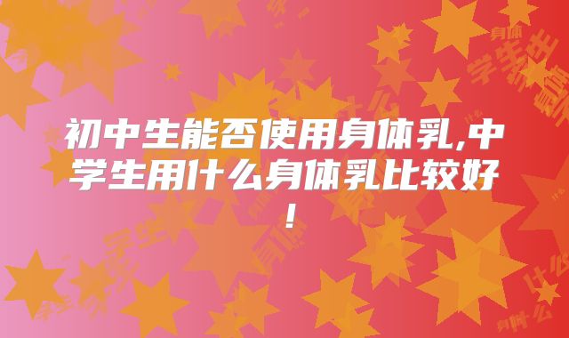 初中生能否使用身体乳,中学生用什么身体乳比较好！