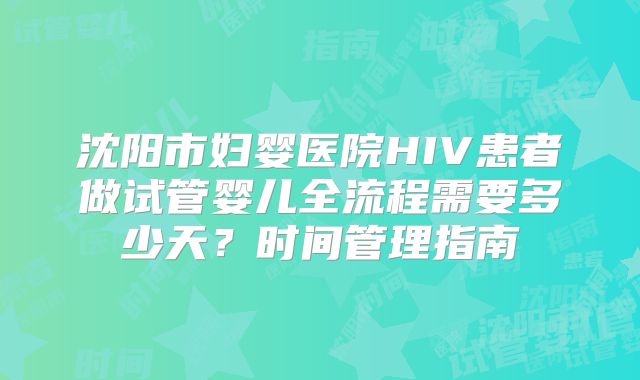 沈阳市妇婴医院HIV患者做试管婴儿全流程需要多少天？时间管理指南