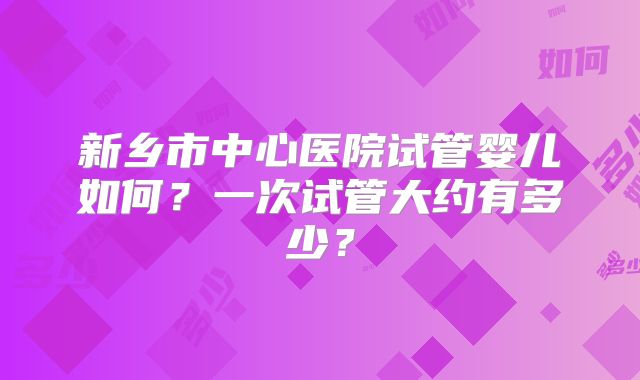 新乡市中心医院试管婴儿如何？一次试管大约有多少？