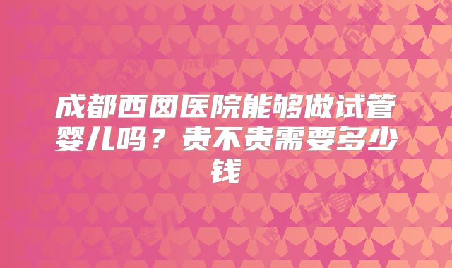 成都西囡医院能够做试管婴儿吗？贵不贵需要多少钱