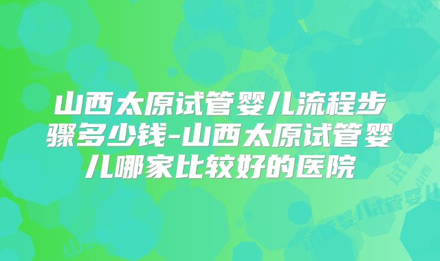 山西太原试管婴儿流程步骤多少钱-山西太原试管婴儿哪家比较好的医院