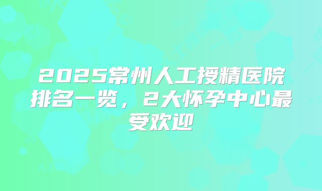 2025常州人工授精医院排名一览,2大怀孕中心最受欢迎