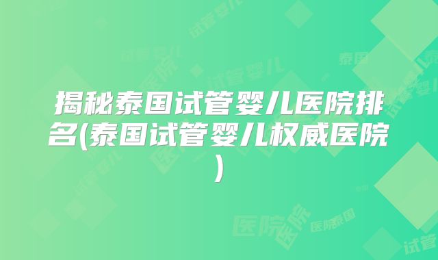 揭秘泰国试管婴儿医院排名(泰国试管婴儿权威医院)
