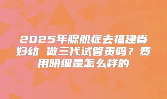 2025年腺肌症去福建省妇幼 做三代试管贵吗?费用明细是怎么样的