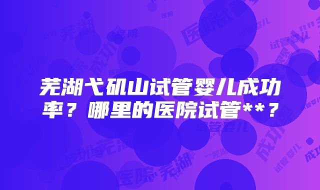 芜湖弋矶山试管婴儿成功率?哪里的医院试管**?