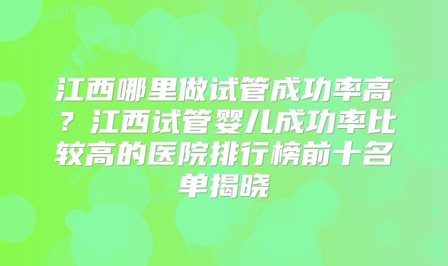 江西哪里做试管成功率高？江西试管婴儿成功率比较高的医院排行榜前十名单揭晓