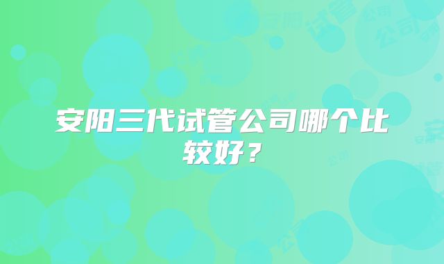 安阳三代试管公司哪个比较好？