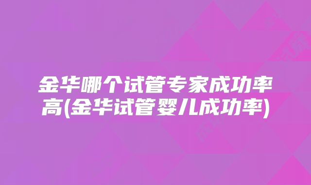 金华哪个试管专家成功率高(金华试管婴儿成功率)