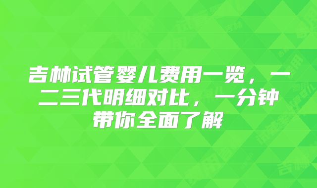 吉林试管婴儿费用一览,一二三代明细对比,一分钟带你全面了解